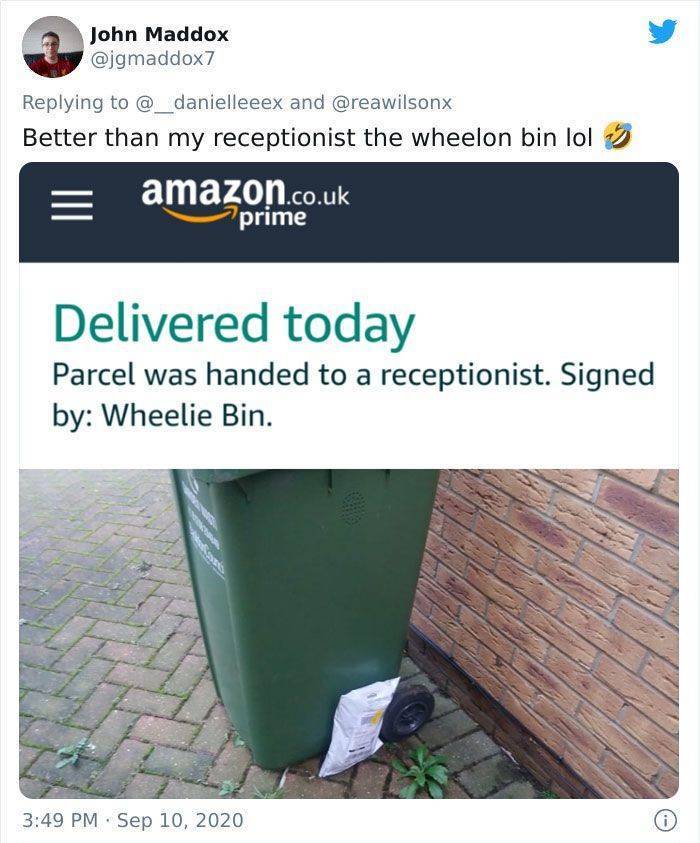 water - John Maddox and Better than my receptionist the wheelon bin lol amazon.co.uk prime Delivered today Parcel was handed to a receptionist. Signed by Wheelie Bin. .