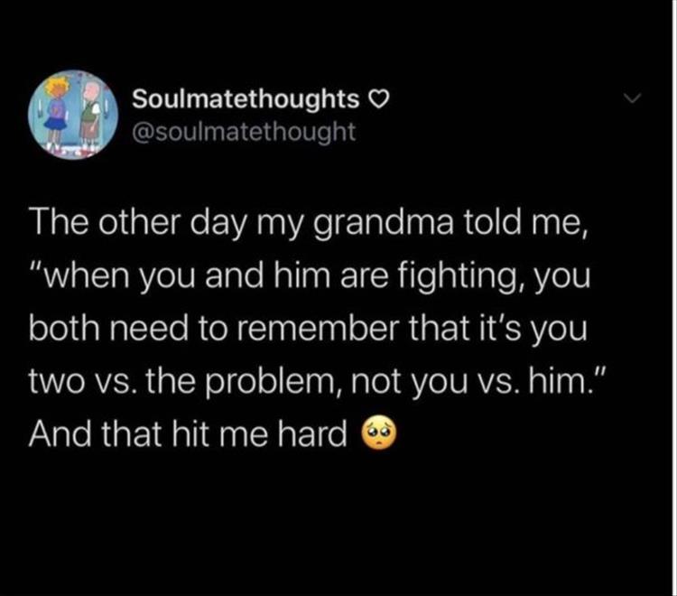The other day my grandma told me, when you and him are fighting you both need to remember that it's you two versus the problem not you versus him. And that hit me hard