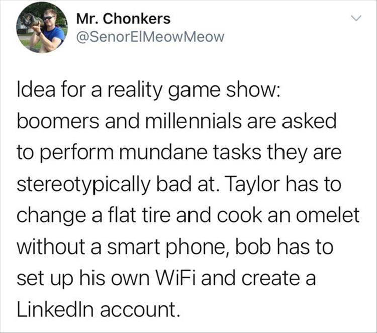 Idea for a reality game show boomers and millennials are asked to perform mundane tasks they are stereotypically bad at. Taylor has to change a flat tire and cook an omelet without a smart phone, bob has to set up his own WiFi and create
