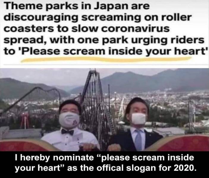 please scream inside your heart - Theme parks in Japan are discouraging screaming on roller coasters to slow coronavirus spread, with one park urging riders to 'Please scream inside your heart' I hereby nominate "please scream inside your heart" as the of