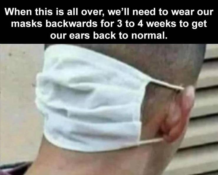 When this is all over, we'll need to wear our masks backwards for 3 to 4 weeks to get our ears back to normal.