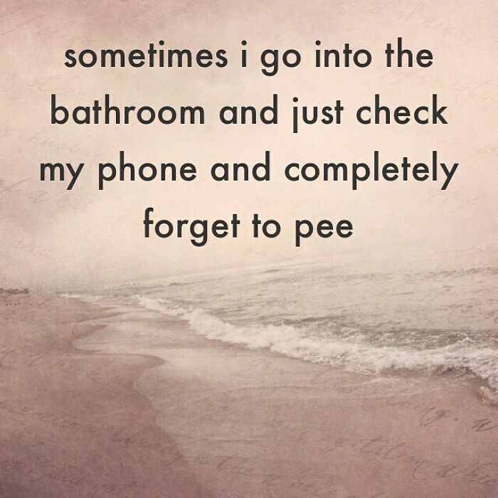 sometimes i go into the bathroom and just check my phone and completely forget to pee