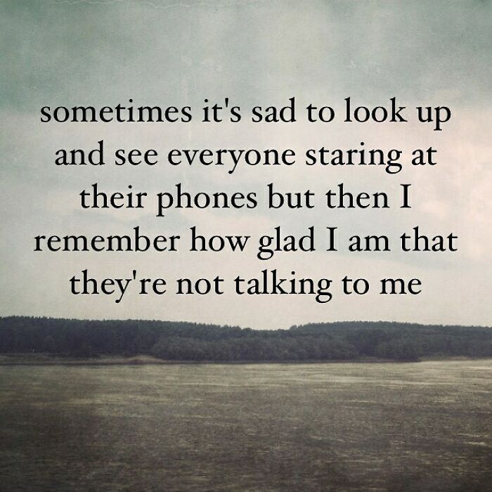 funny uninspirational quotes - sometimes it's sad to look up and see everyone staring at their phones but then I remember how glad I am that they're not talking to me
