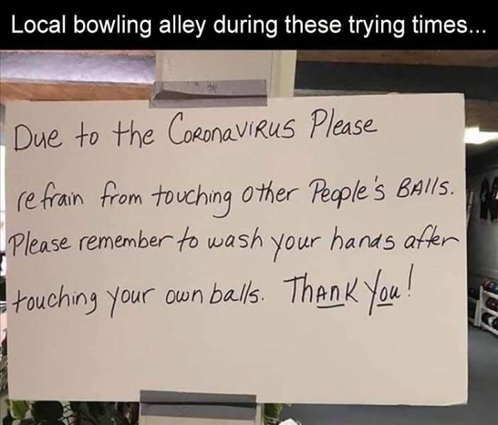 funny memes - Local bowling alley during these trying times... Due to the CoronaVIRUS Please refrain from touching other people's Balls. Please remember to wash your hands after touching your own balls. Thank you!
