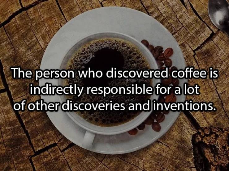 Coffee - The person who discovered coffee is indirectly responsible for a lot of other discoveries and inventions.