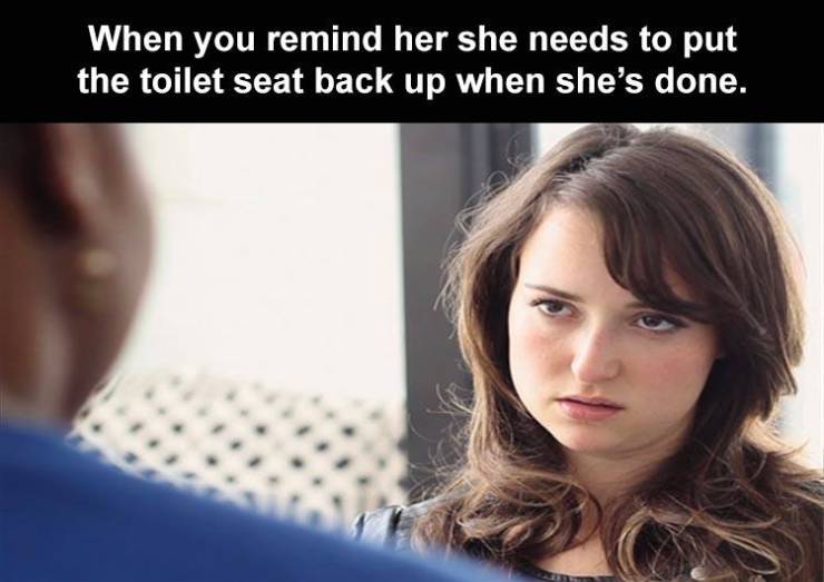 bitchy girlfriend - When you remind her she needs to put the toilet seat back up when she's done.