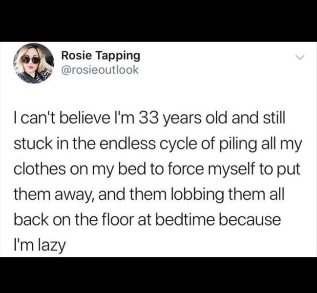paper - Rosie Tapping I can't believe I'm 33 years old and still stuck in the endless cycle of piling all my clothes on my bed to force myself to put them away, and them lobbing them all back on the floor at bedtime because I'm lazy
