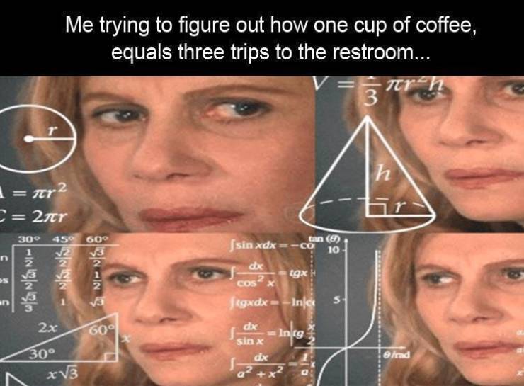 shower thoughts that make you question reality - Me trying to figure out how one cup of coffee, equals three trips to the restroom... dr n 3 T h I fer2 C 2nr 30 450 600 Ingar 1910 tan 8 sin xdx co 10 dex igx Ni Cos an Jegxdx Inc 2x In cg 609 30 A xv3 dx s