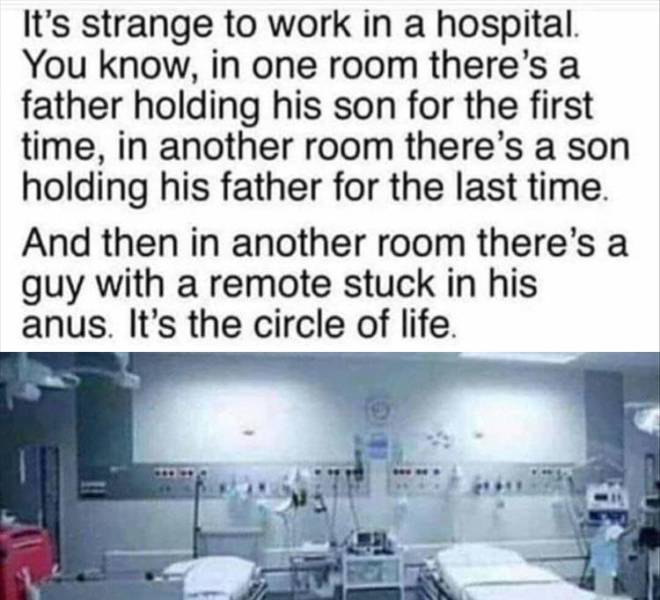 It's strange to work in a hospital. You know, in one room there's a father holding his son for the first time, in another room there's a son holding his father for the last time And then in another room there's a guy with a remote stuck in his anus. It's…