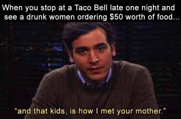 photo caption - When you stop at a Taco Bell late one night and see a drunk women ordering $50 worth of food... "and that kids, is how I met your mother."