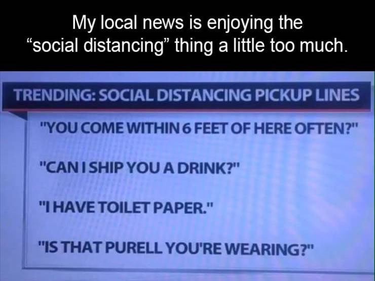document - My local news is enjoying the "social distancing thing a little too much. Trending Social Distancing Pickup Lines "You Come Within 6 Feet Of Here Often?" "Can I Ship You A Drink?" "I Have Toilet Paper." "Is That Purell You'Re Wearing?"