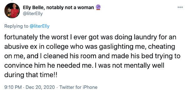 Ooo Elly Belle, notably not a woman fortunately the worst I ever got was doing laundry for an abusive ex in college who was gaslighting me, cheating on me, and I cleaned his room and made his bed trying to convince him he needed me. I was not mentally wel