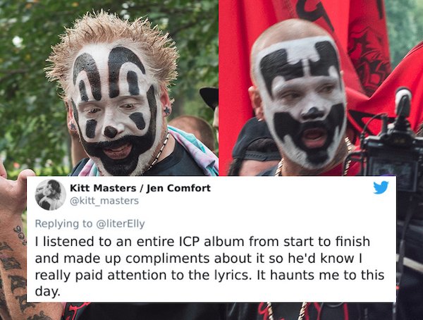 gathering of the juggalos 2020 - al Kitt Masters Jen Comfort I listened to an entire Icp album from start to finish and made up compliments about it so he'd know really paid attention to the lyrics. It haunts me to this day.