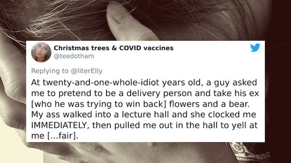 jaw - Christmas trees & Covid vaccines At twentyandonewholeidiot years old, a guy asked me to pretend to be a delivery person and take his ex who he was trying to win back flowers and a bear. My ass walked into a lecture hall and she clocked me Immediatel