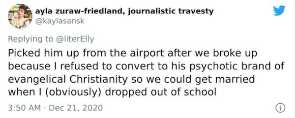 ayla zurawfriedland, journalistic travesty Picked him up from the airport after we broke up because I refused to convert to his psychotic brand of evangelical Christianity so we could get married when I obviously dropped out of school 0