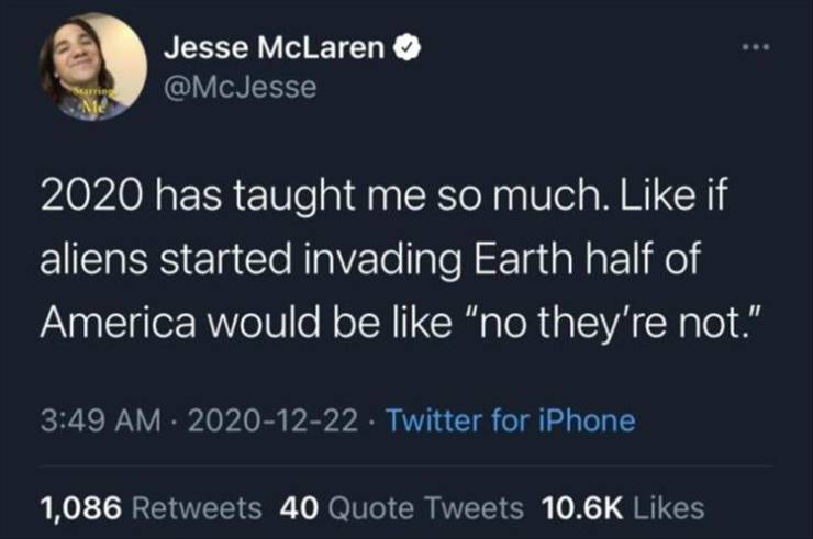 atmosphere - Jesse McLaren 2020 has taught me so much. if aliens started invading Earth half of America would be "no they're not." . Twitter for iPhone 1,086 40 Quote Tweets