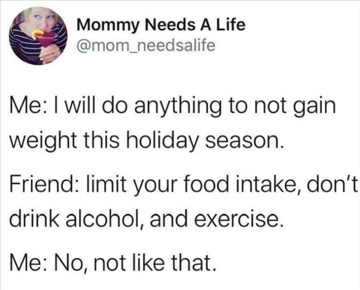 document - Mommy Needs A Life Me I will do anything to not gain weight this holiday season. Friend limit your food intake, don't drink alcohol, and exercise. Me No, not that.