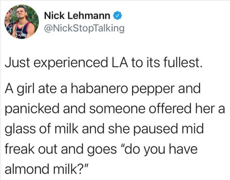 sucks being single at christmas - Nick Lehmann Just experienced La to its fullest. A girl ate a habanero pepper and panicked and someone offered her a glass of milk and she paused mid freak out and goes "do you have almond milk?"