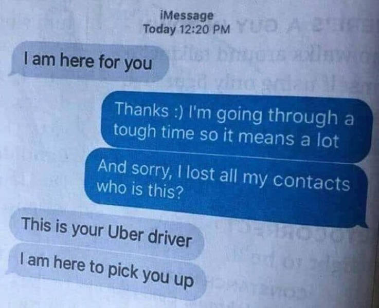 sorry for disturbing quotes - Message Today Yuda I am here for you Thanks I'm going through a tough time so it means a lot And sorry, I lost all my contacts who is this? This is your Uber driver I am here to pick you up
