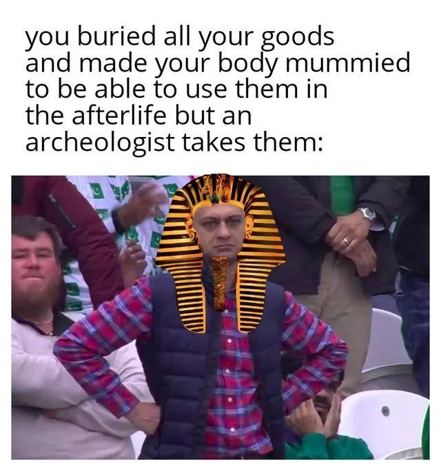 am i joke to you - you buried all your goods and made your body mummied to be able to use them in the afterlife but an archeologist takes them