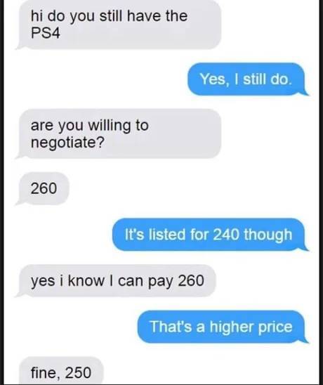 number - hi do you still have the PS4 Yes, I still do. are you willing to negotiate? 260 It's listed for 240 though yes i know I can pay 260 That's a higher price fine, 250
