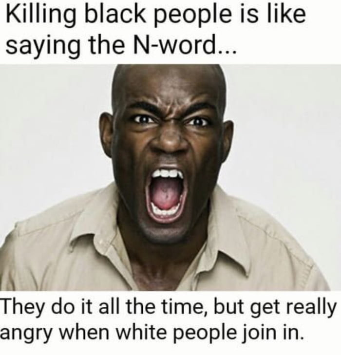 memes - can black people say the n word - Killing black people is saying the Nword.. They do it all the time, but get really angry when white people join in.