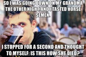 going down on my grandma - So I Was Going Down On My Grandma The Other Night And I Tasted Horse Semen. I Stopped For A Second And Thought To Myself Is This How She Died?