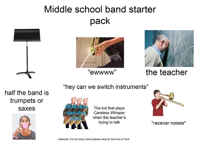 shoulder - Middle school band starter pack "ewwww" the teacher "hey can we switch instruments" half the band is trumpets or saxes Dog dog Idoo doo Non The kid that plays Careless Whisper when the teacher's trying to talk racecar noises sidenote it's not f
