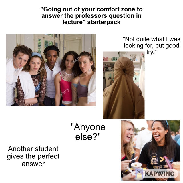 conversation - "Going out of your comfort zone to answer the professors question in lecture" starterpack "Not quite what I was looking for, but good 5 try." alamy alamy "Anyone else?" Another student gives the perfect answer Bic Kapwing