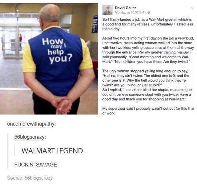 walmart greeter meme - David Geller Monday at So I finally landed a job as a WalMart greeter, which is a good find for many retirees, unfortunately I lasted less than a day. How help may I About two hours into my first day on the job a very loud, unattrac