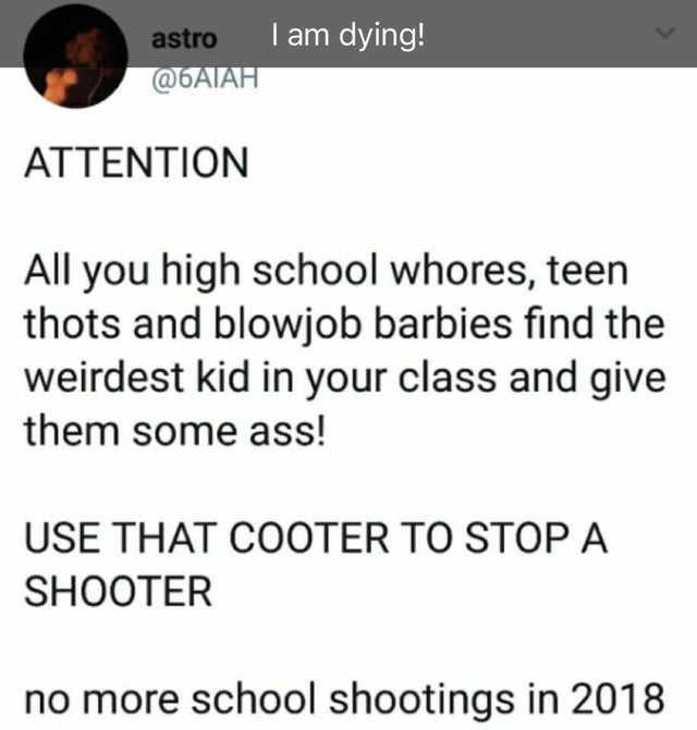 document - astrol am dying! Attention All you high school whores, teen thots and blowjob barbies find the weirdest kid in your class and give them some ass! Use That Cooter To Stop A Shooter no more school shootings in 2018