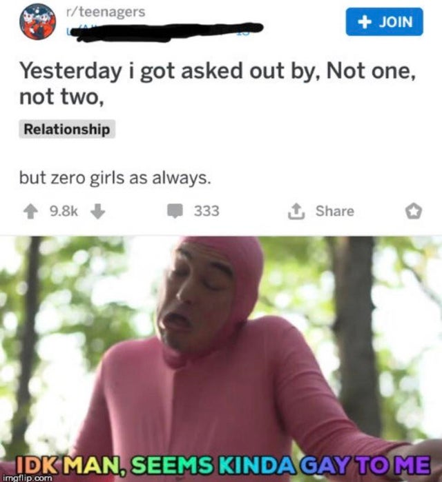 idk seems kinda gay to me meme - rteenagers Join Yesterday i got asked out by, Not one, not two, Relationship but zero girls as always. 333 1 o Idk Man, Seems Kinda Gay To Me imgflip.com