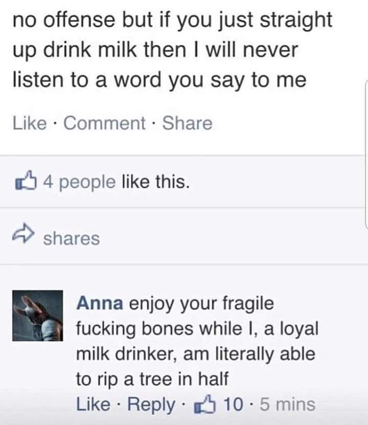people who drink milk memes - no offense but if you just straight up drink milk then I will never listen to a word you say to me Comment 4 people this. Anna enjoy your fragile fucking bones while I, a loyal milk drinker, am literally able to rip a tree in