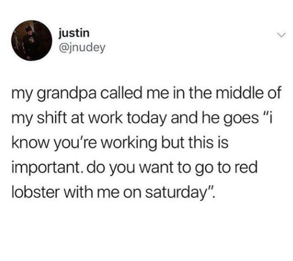 angle - justin my grandpa called me in the middle of my shift at work today and he goes "i know you're working but this is important. do you want to go to red lobster with me on saturday".