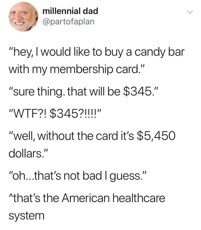 millennial dad "hey, I would to buy a candy bar with my membership card." "sure thing that will be $345." "Wtf?! $345?!!!!" "well, without the card it's $5,450 dollars." "oh...that's not bad I guess." that's the American healthcare system