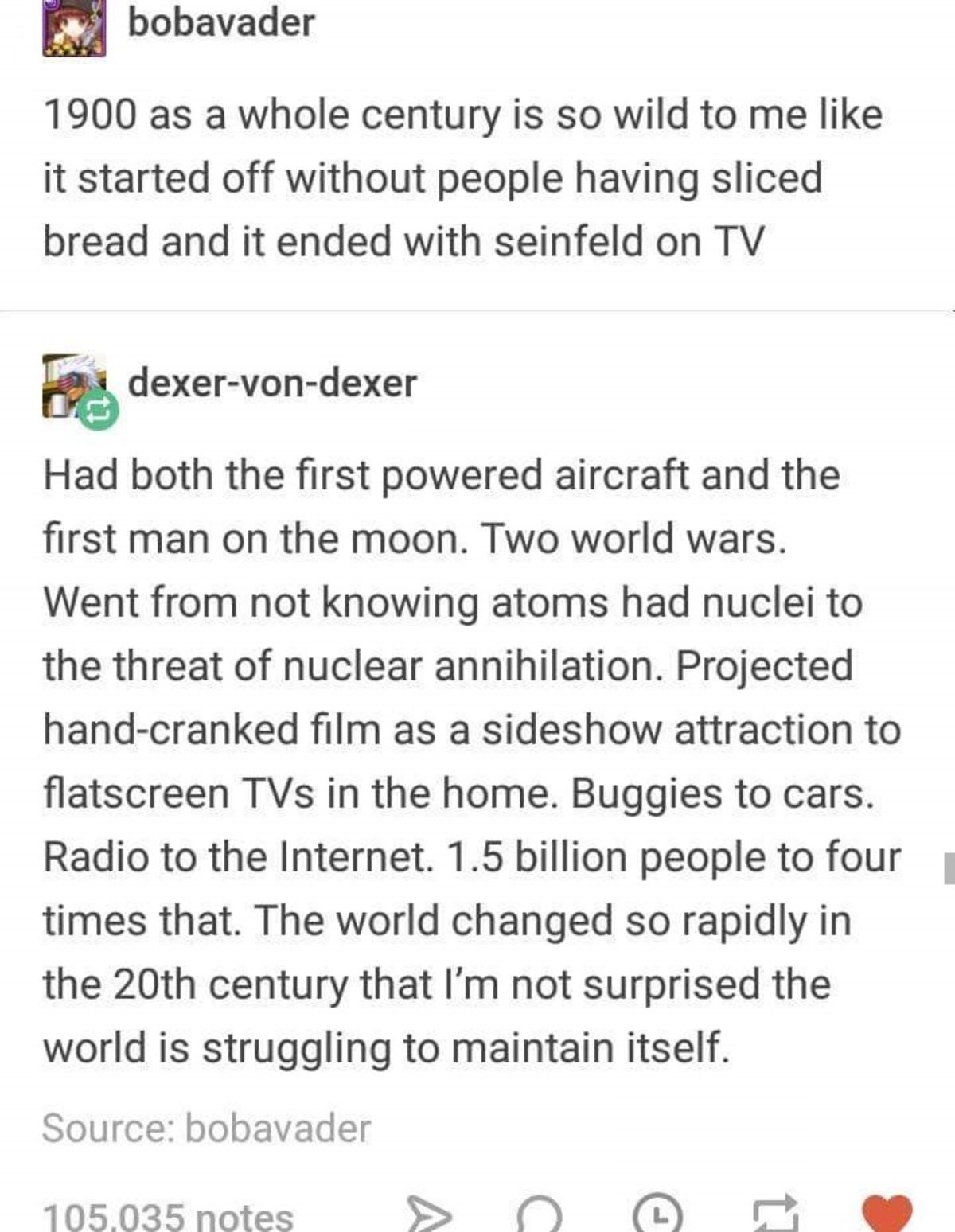 funny tumblr history - bobavader 1900 as a whole century is so wild to me it started off without people having sliced bread and it ended with seinfeld on Tv dexervondexer Had both the first powered aircraft and the first man on the moon. Two world wars. W