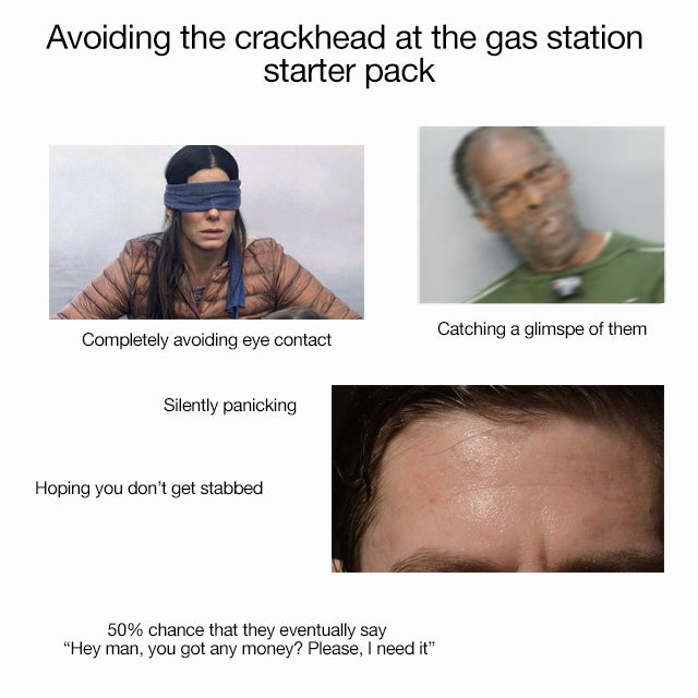 crackhead starter pack - Avoiding the crackhead at the gas station starter pack Catching a glimspe of them Completely avoiding eye contact Silently panicking Hoping you don't get stabbed 50% chance that they eventually say "Hey man, you got any money? Ple