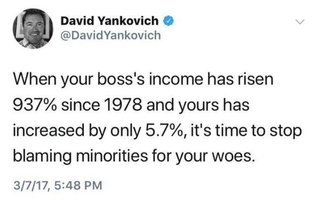 David Yankovich Yankovich When your boss's income has risen 937% since 1978 and yours has increased by only 5.7%, it's time to stop blaming minorities for your woes. 3717,