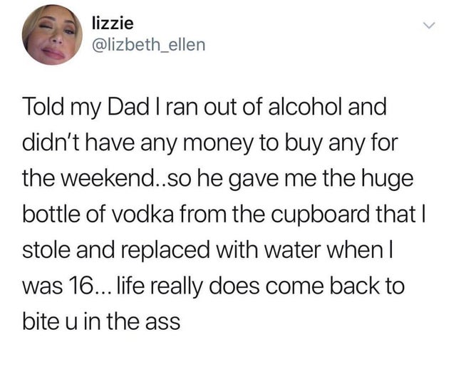 adam and eve came from mars - lizzie Told my Dad I ran out of alcohol and didn't have any money to buy any for the weekend..so he gave me the huge bottle of vodka from the cupboard that | stole and replaced with water when | was 16... life really does com