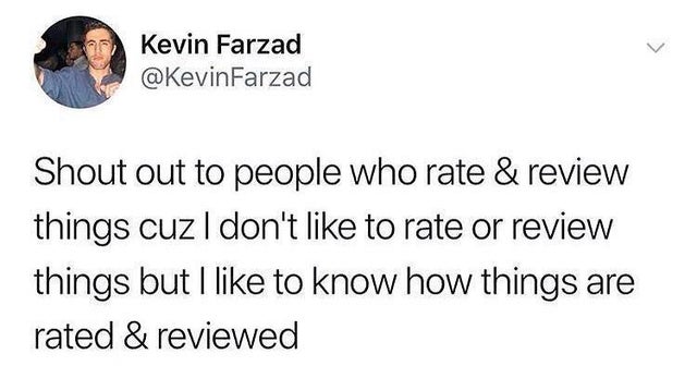 Kevin Farzad Farzad Shout out to people who rate & review things cuz I don't to rate or review things but I to know how things are rated & reviewed