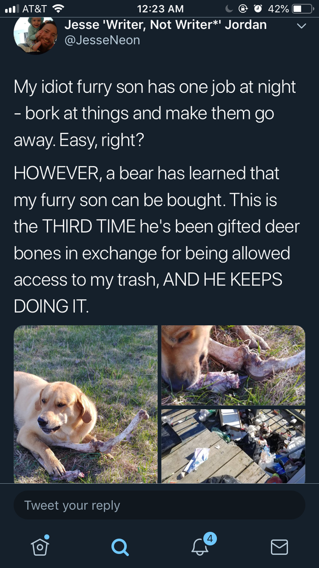 bear bribes dog with deer bones - so At&T S L042% Jesse 'Writer, Not Writer' Jordan My idiot furry son has one job at night bork at things and make them go away. Easy, right? However, a bear has learned that my furry son can be bought. This is the Third T