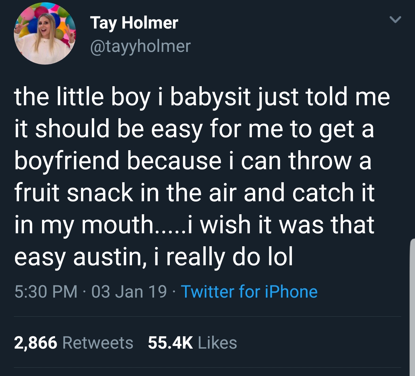 sky - Tay Holmer the little boy i babysit just told me it should be easy for me to get a boyfriend because i can throw a fruit snack in the air and catch it in my mouth....i wish it was that easy austin, i really do lol 03 Jan 19. Twitter for iPhone 2,866