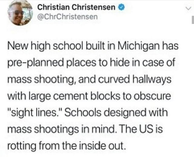 Christian Christensen New high school built in Michigan has preplanned places to hide in case of mass shooting, and curved hallways with large cement blocks to obscure "sight lines." Schools designed with mass shootings in mind. The Us is rotting from the