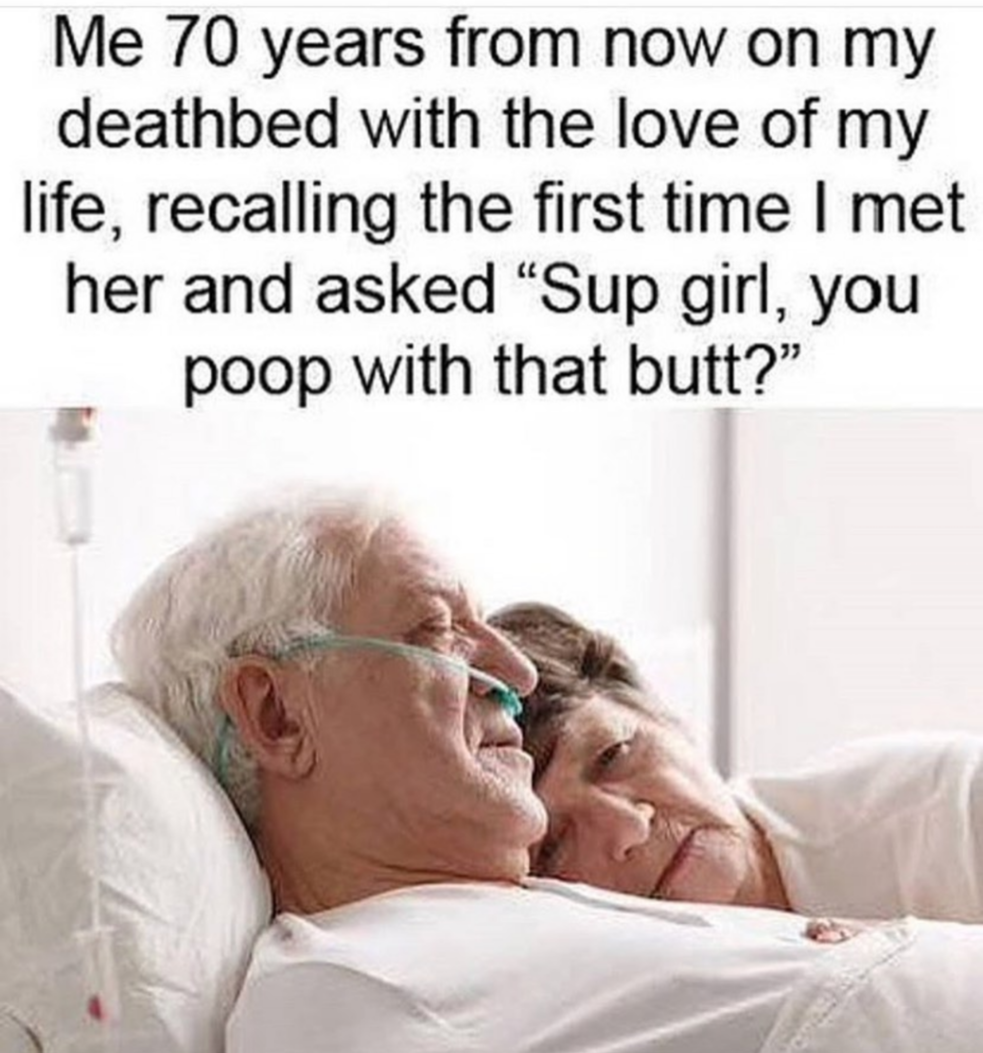 man on a deathbed - Me 70 years from now on my deathbed with the love of my life, recalling the first time I met her and asked Sup girl, you poop with that butt?"
