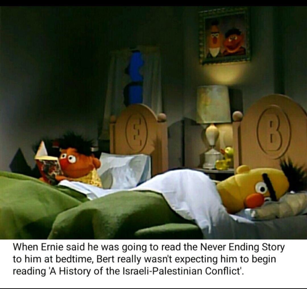 ernie and bert memes - When Ernie said he was going to read the Never Ending Story to him at bedtime, Bert really wasn't expecting him to begin reading 'A History of the IsraeliPalestinian Conflict'.