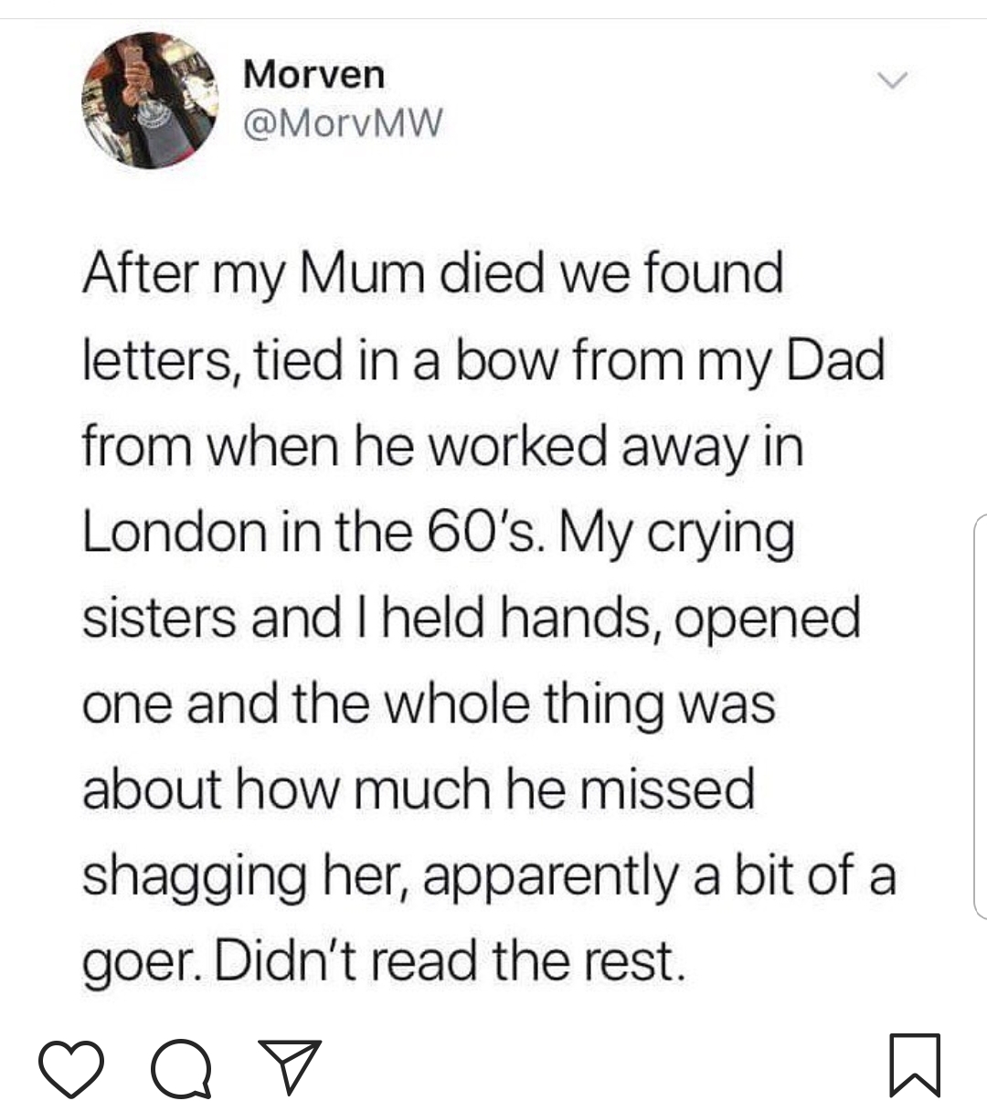 touching letters - Morven After my Mum died we found letters, tied in a bow from my Dad from when he worked away in London in the 60's. My crying sisters and I held hands, opened one and the whole thing was about how much he missed shagging her, apparentl