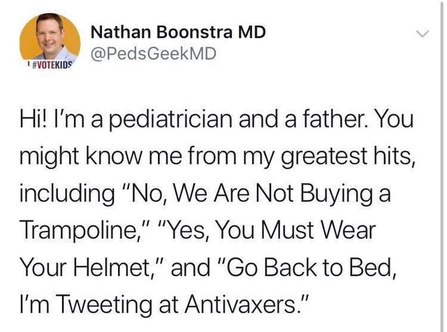 Nathan Boonstra Md Hi! I'm a pediatrician and a father. You might know me from my greatest hits, including "No, We Are Not Buying a Trampoline," "Yes, You Must Wear Your Helmet," and "Go Back to Bed, I'm Tweeting at Antivaxers."