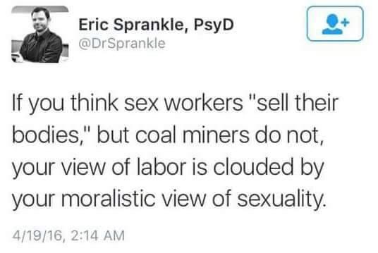 if you think sex workers sell their bodies and coal miners do not - Eric Sprankie, PsyD If you think sex workers "sell their bodies," but coal miners do not, your view of labor is clouded by your moralistic view of sexuality. 41916,