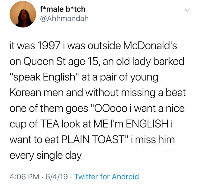 sex is good but shredded cheese - fmale btch it was 1997 i was outside McDonald's on Queen St age 15, an old lady barked "speak English" at a pair of young Korean men and without missing a beat one of them goes "OOooo i want a nice cup of Tea look at Me I