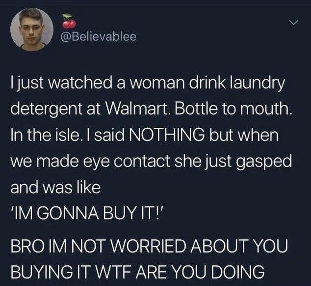 atmosphere - Tjust watched a woman drink laundry detergent at Walmart. Bottle to mouth. In the isle. I said Nothing but when we made eye contact she just gasped and was Im Gonna Buy It!' Bro Im Not Worried About You Buying It Wtf Are You Doing